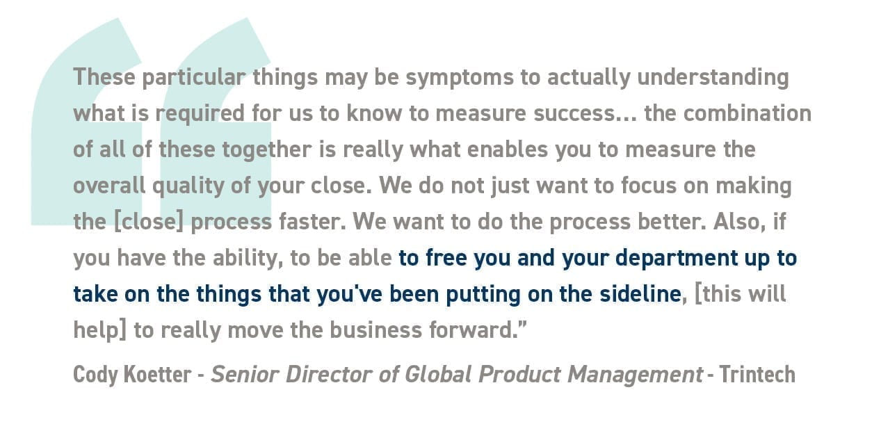 “These particular things may be symptoms to actually understanding what is required for us to know to measure success… the combination of all of these together is really what enables you to measure the overall quality of your close. We do not just want to focus on making the [close] process faster. We want to do the process better. Also, if you have the ability, to be able to free you and your department up to take on the things that you've been putting on the sideline, [this will help] to really move the business forward.” -Cody Koetter, Senior Director of Global Product Management *Trintech*